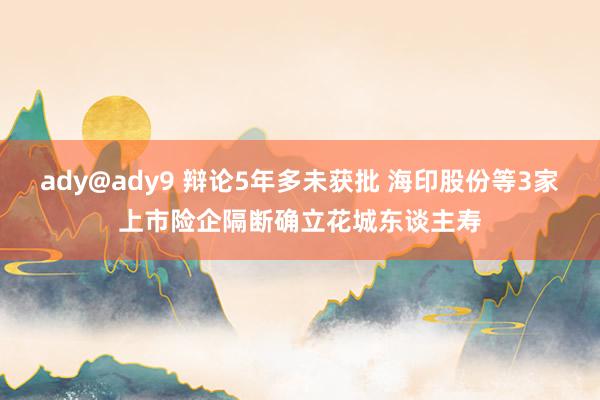 ady@ady9 辩论5年多未获批 海印股份等3家上市险企隔断确立花城东谈主寿