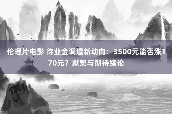 伦理片电影 待业金调遣新动向：3500元能否涨170元？默契与期待绪论