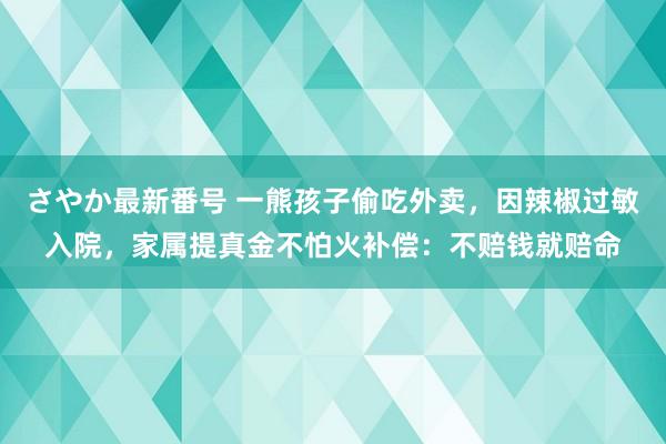 さやか最新番号 一熊孩子偷吃外卖，因辣椒过敏入院，家属提真金不怕火补偿：不赔钱就赔命