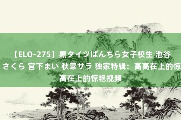 【ELO-275】黒タイツぱんちら女子校生 池谷ひかる さくら 宮下まい 秋菜サラ 独家特辑：高高在上的惊艳视频