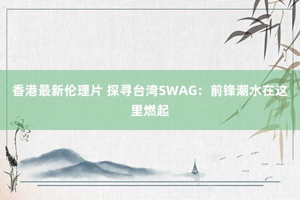 香港最新伦理片 探寻台湾SWAG：前锋潮水在这里燃起