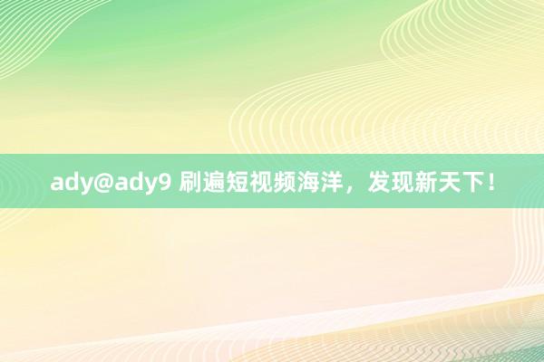 ady@ady9 刷遍短视频海洋，发现新天下！