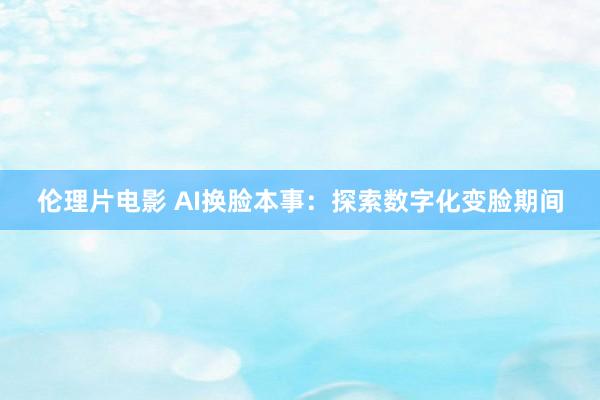 伦理片电影 AI换脸本事：探索数字化变脸期间