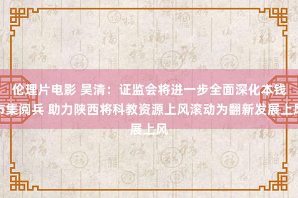 伦理片电影 吴清：证监会将进一步全面深化本钱市集阅兵 助力陕西将科教资源上风滚动为翻新发展上风