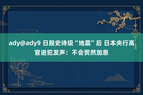 ady@ady9 日股史诗级“地震”后 日本央行高官进犯发声：不会贸然加息