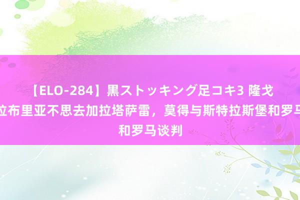 【ELO-284】黒ストッキング足コキ3 隆戈：卡拉布里亚不思去加拉塔萨雷，莫得与斯特拉斯堡和罗马谈判