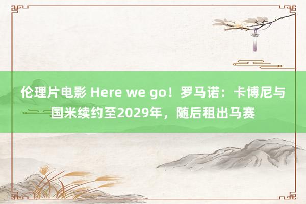 伦理片电影 Here we go！罗马诺：卡博尼与国米续约至2029年，随后租出马赛