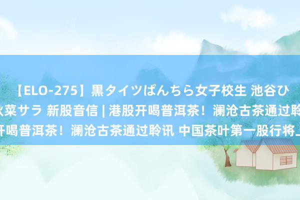 【ELO-275】黒タイツぱんちら女子校生 池谷ひかる さくら 宮下まい 秋菜サラ 新股音信 | 港股开喝普洱茶！澜沧古茶通过聆讯 中国茶叶第一股行将上市