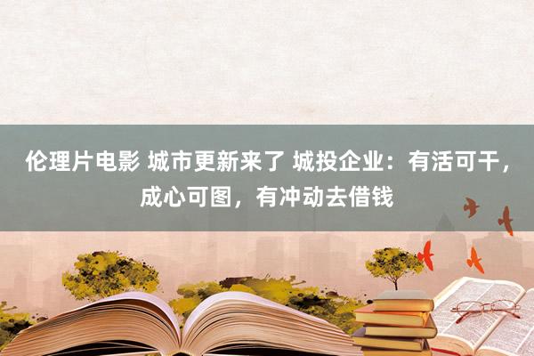 伦理片电影 城市更新来了 城投企业：有活可干，成心可图，有冲动去借钱