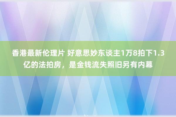 香港最新伦理片 好意思妙东谈主1万8拍下1.3亿的法拍房，是金钱流失照旧另有内幕