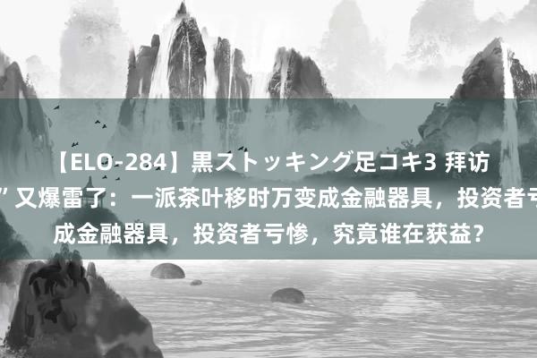 【ELO-284】黒ストッキング足コキ3 拜访！广州芳村“金融茶”又爆雷了：一派茶叶移时万变成金融器具，投资者亏惨，究竟谁在获益？