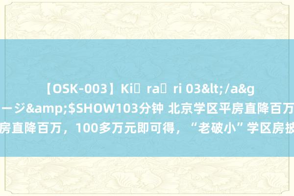 【OSK-003】Ki・ra・ri 03</a>2008-06-14プレステージ&$SHOW103分钟 北京学区平房直降百万，100多万元即可得，“老破小”学区房披上文静精装修促成交