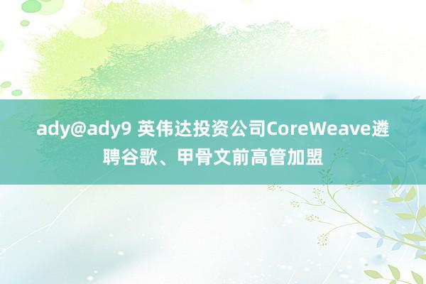 ady@ady9 英伟达投资公司CoreWeave遴聘谷歌、甲骨文前高管加盟