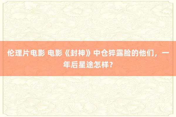 伦理片电影 电影《封神》中仓猝露脸的他们，一年后星途怎样？