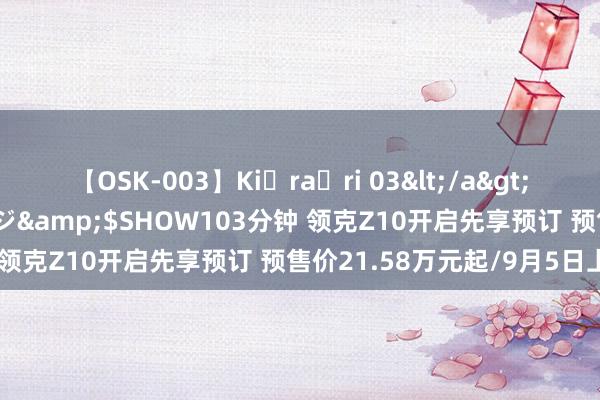 【OSK-003】Ki・ra・ri 03</a>2008-06-14プレステージ&$SHOW103分钟 领克Z10开启先享预订 预售价21.58万元起/9月5日上市