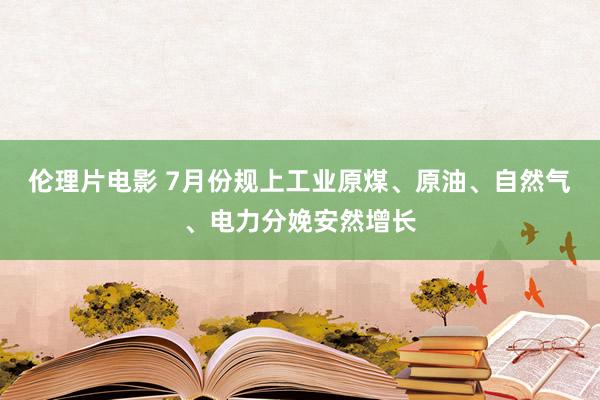 伦理片电影 7月份规上工业原煤、原油、自然气、电力分娩安然增长