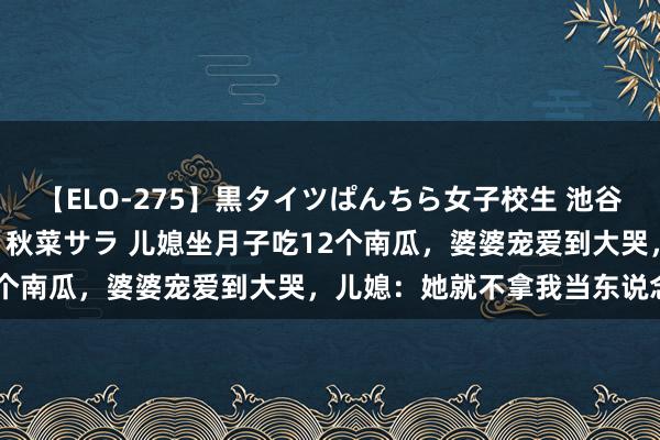 【ELO-275】黒タイツぱんちら女子校生 池谷ひかる さくら 宮下まい 秋菜サラ 儿媳坐月子吃12个南瓜，婆婆宠爱到大哭，儿媳：她就不拿我当东说念主