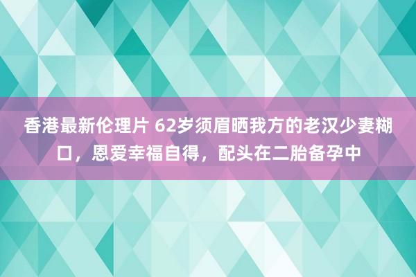 香港最新伦理片 62岁须眉晒我方的老汉少妻糊口，恩爱幸福自得，配头在二胎备孕中