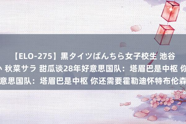 【ELO-275】黒タイツぱんちら女子校生 池谷ひかる さくら 宮下まい 秋菜サラ 甜瓜谈28年好意思国队：塔眉巴是中枢 你还需要霍勒迪怀特布伦森等