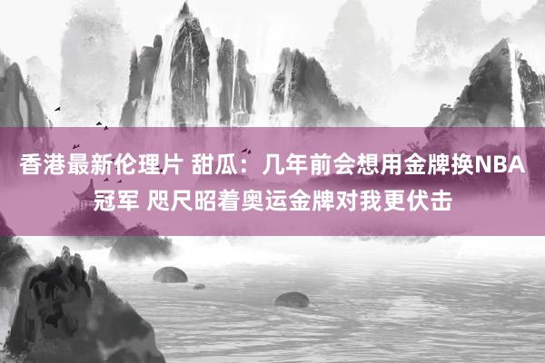 香港最新伦理片 甜瓜：几年前会想用金牌换NBA冠军 咫尺昭着奥运金牌对我更伏击