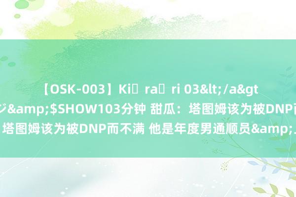 【OSK-003】Ki・ra・ri 03</a>2008-06-14プレステージ&$SHOW103分钟 甜瓜：塔图姆该为被DNP而不满 他是年度男通顺员&上一届的中枢