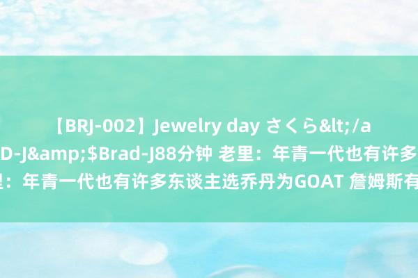 【BRJ-002】Jewelry day さくら</a>2009-09-04BRAD-J&$Brad-J88分钟 老里：年青一代也有许多东谈主选乔丹为GOAT 詹姆斯有最伟大的糊口