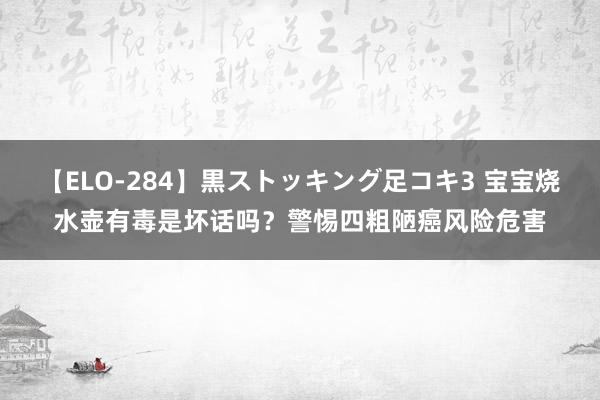 【ELO-284】黒ストッキング足コキ3 宝宝烧水壶有毒是坏话吗？警惕四粗陋癌风险危害