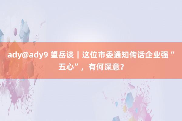 ady@ady9 望岳谈｜这位市委通知传话企业强“五心”，有何深意？