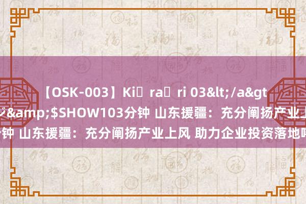 【OSK-003】Ki・ra・ri 03</a>2008-06-14プレステージ&$SHOW103分钟 山东援疆：充分阐扬产业上风 助力企业投资落地喀什