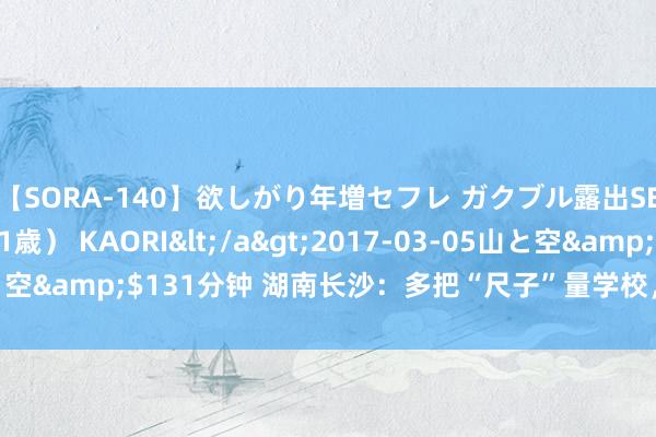 【SORA-140】欲しがり年増セフレ ガクブル露出SEX かおりサン（41歳） KAORI</a>2017-03-05山と空&$131分钟 湖南长沙：多把“尺子”量学校，一种协力促成长