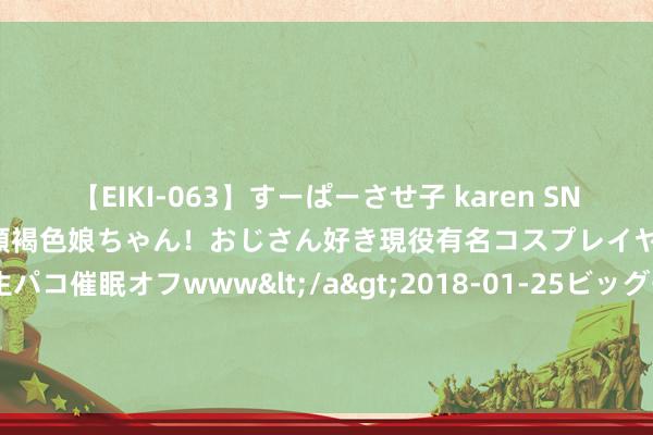 【EIKI-063】すーぱーさせ子 karen SNS炎上騒動でお馴染みのハーフ顔褐色娘ちゃん！おじさん好き現役有名コスプレイヤーの妊娠中出し生パコ催眠オフwww</a>2018-01-25ビッグモーカル&$EIKI119分钟 山东青岛：“真金白银”激励研发插足