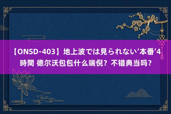 【ONSD-403】地上波では見られない‘本番’4時間 德尔沃包包什么端倪？不错典当吗？