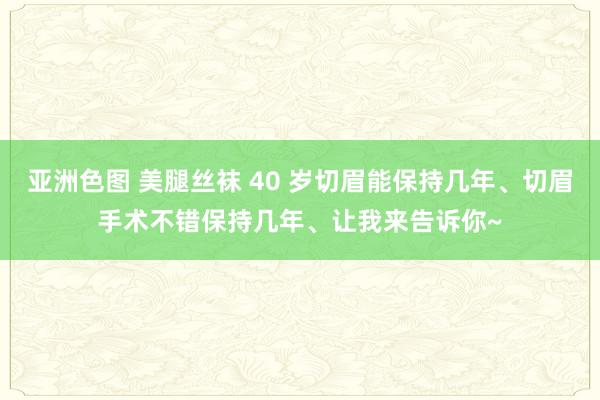 亚洲色图 美腿丝袜 40 岁切眉能保持几年、切眉手术不错保持几年、让我来告诉你~