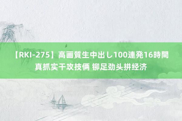 【RKI-275】高画質生中出し100連発16時間 真抓实干攻技俩 铆足劲头拼经济