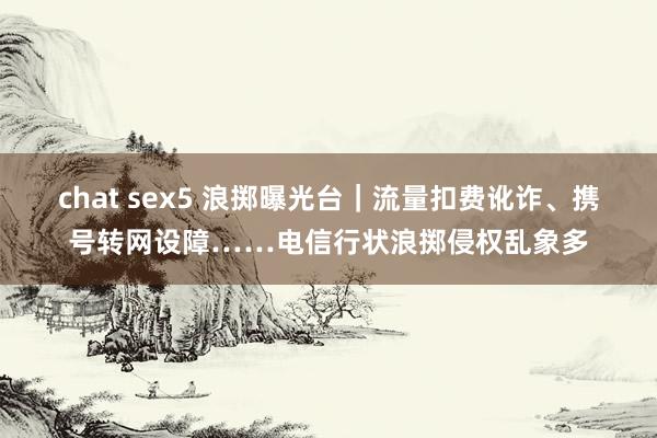 chat sex5 浪掷曝光台｜流量扣费讹诈、携号转网设障……电信行状浪掷侵权乱象多