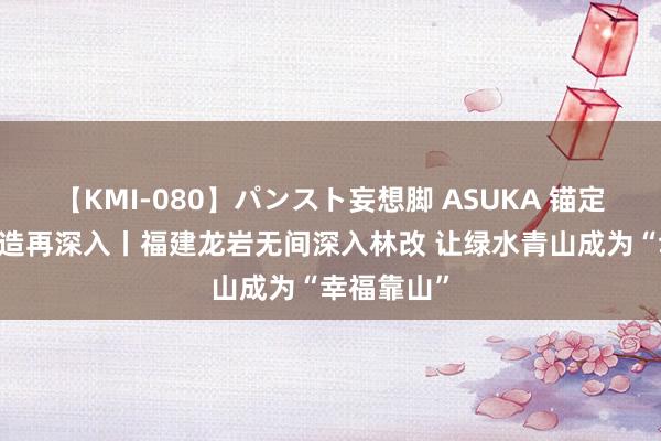 【KMI-080】パンスト妄想脚 ASUKA 锚定当代化 改造再深入丨福建龙岩无间深入林改 让绿水青山成为“幸福靠山”