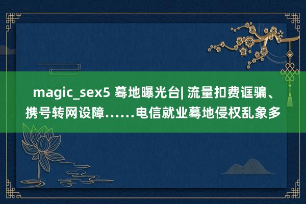 magic_sex5 蓦地曝光台| 流量扣费诓骗、携号转网设障……电信就业蓦地侵权乱象多