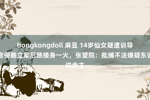 hongkongdoll 麻豆 14岁仙女疑遭训导营教官侵略立案后跳楼身一火，张望院：批捕不法嫌疑东说念主