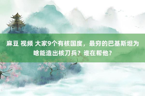 麻豆 视频 大家9个有核国度，最穷的巴基斯坦为啥能造出核刀兵？谁在帮他？