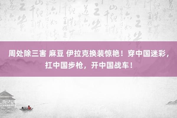 周处除三害 麻豆 伊拉克换装惊艳！穿中国迷彩，扛中国步枪，开中国战车！