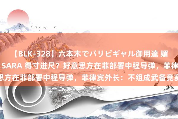 【BLK-328】六本木でパリピギャル御用達 媚薬悶絶オイルマッサージ SARA 得寸进尺？好意思方在菲部署中程导弹，菲律宾外长：不组成武备竞赛