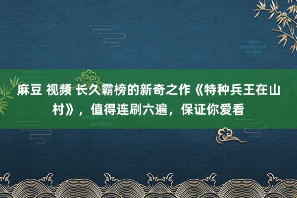 麻豆 视频 长久霸榜的新奇之作《特种兵王在山村》，值得连刷六遍，保证你爱看