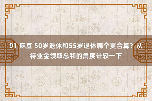 91 麻豆 50岁退休和55岁退休哪个更合算？从待业金领取总和的角度计较一下