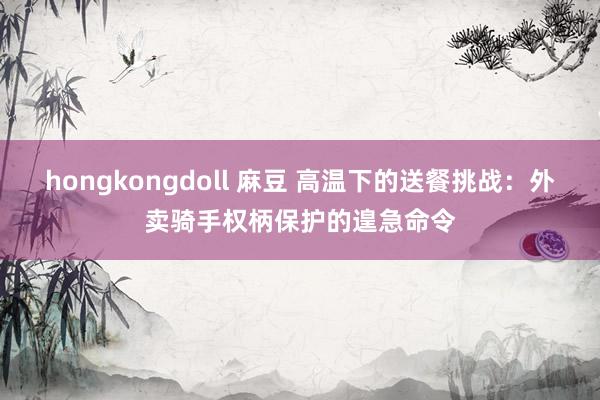 hongkongdoll 麻豆 高温下的送餐挑战：外卖骑手权柄保护的遑急命令