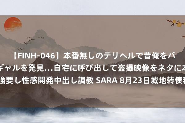 【FINH-046】本番無しのデリヘルで昔俺をバカにしていた同級生の巨乳ギャルを発見…自宅に呼び出して盗撮映像をネタに本番を強要し性感開発中出し調教 SARA 8月23日城地转债着落0.79%，转股溢价率50.44%