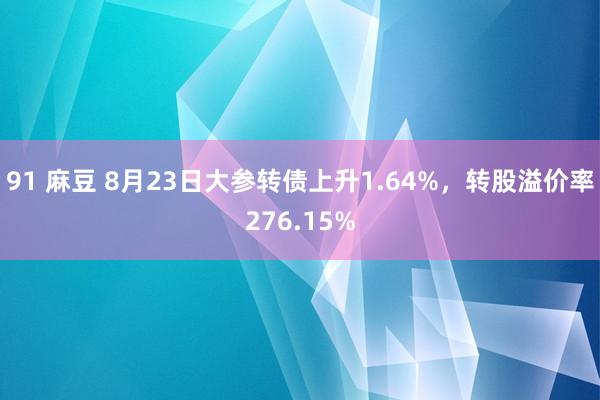 91 麻豆 8月23日大参转债上升1.64%，转股溢价率276.15%