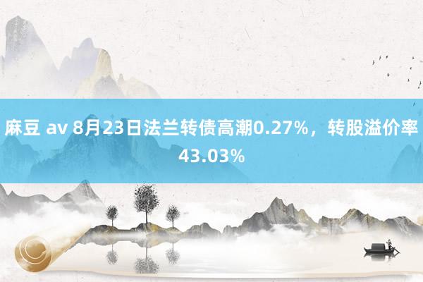 麻豆 av 8月23日法兰转债高潮0.27%，转股溢价率43.03%