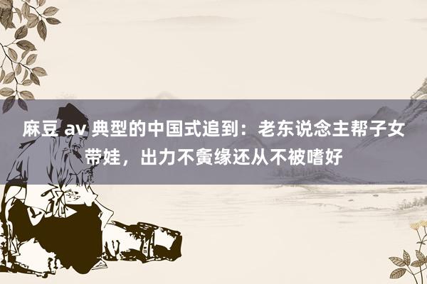 麻豆 av 典型的中国式追到：老东说念主帮子女带娃，出力不夤缘还从不被嗜好