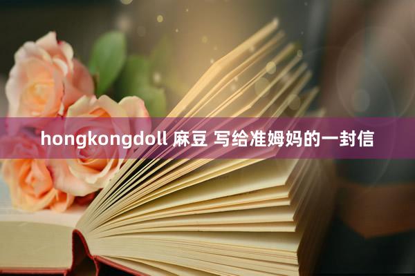 hongkongdoll 麻豆 写给准姆妈的一封信