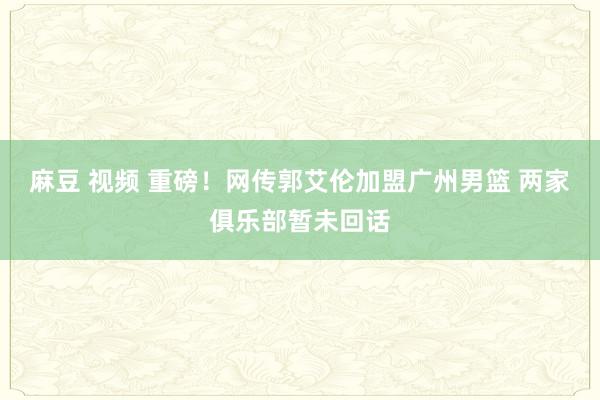 麻豆 视频 重磅！网传郭艾伦加盟广州男篮 两家俱乐部暂未回话